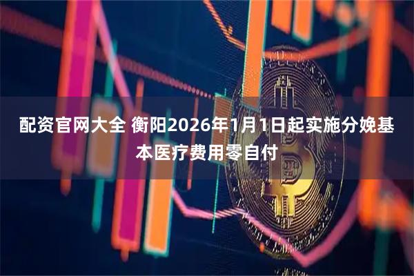 配资官网大全 衡阳2026年1月1日起实施分娩基本医疗费用零自付