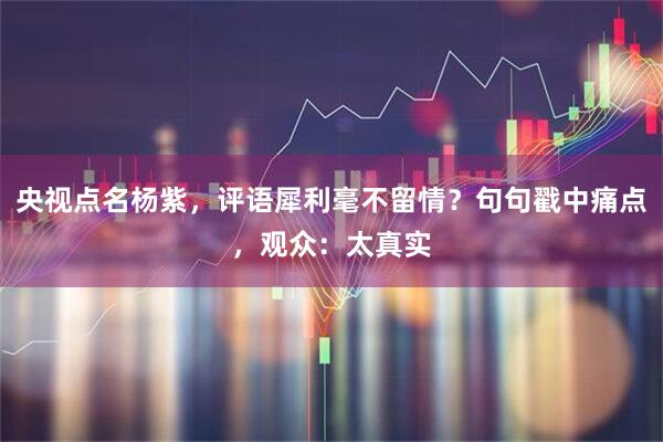央视点名杨紫，评语犀利毫不留情？句句戳中痛点，观众：太真实