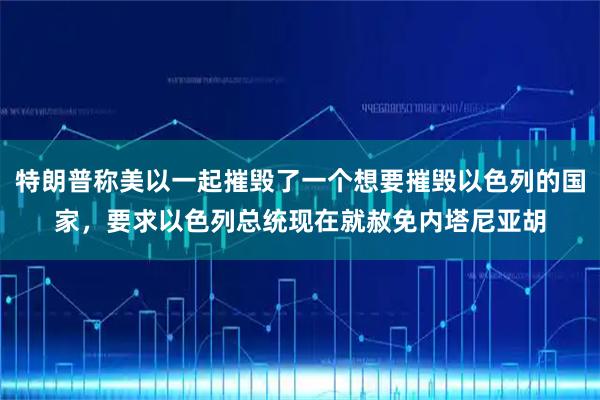 特朗普称美以一起摧毁了一个想要摧毁以色列的国家，要求以色列总统现在就赦免内塔尼亚胡