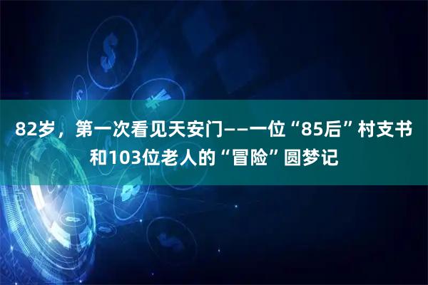 82岁,第一次看见天安门——一位“85后”村支书和103位老人的“冒险”圆梦记