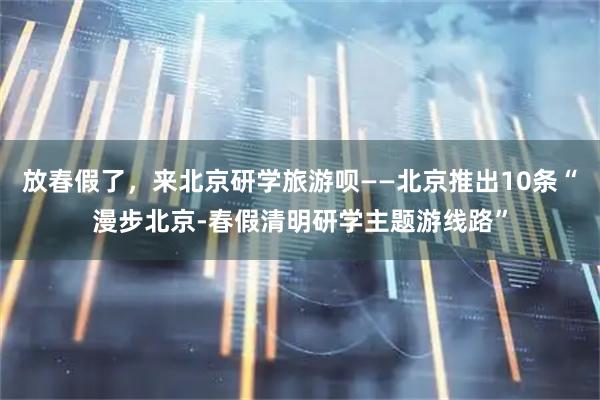 放春假了，来北京研学旅游呗——北京推出10条“漫步北京-春假清明研学主题游线路”