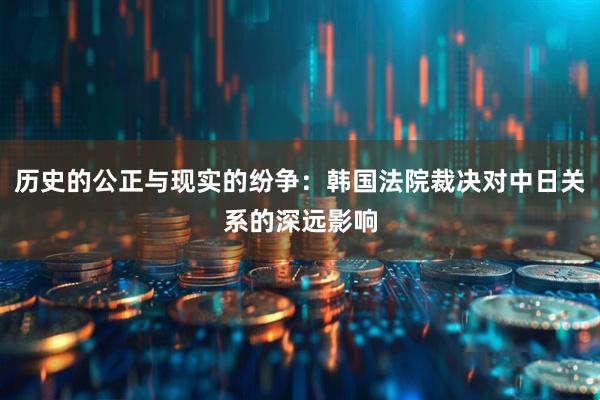 历史的公正与现实的纷争:韩国法院裁决对中日关系的深远影响