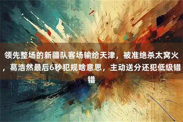 领先整场的新疆队客场输给天津,被准绝杀太窝火,葛浩然最后6秒犯规啥意思,主动送分还犯低级错