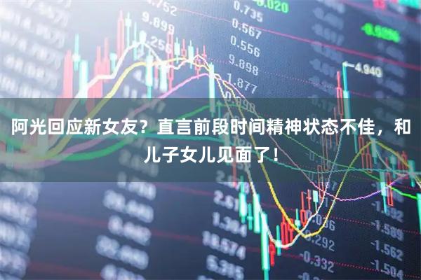 阿光回应新女友？直言前段时间精神状态不佳，和儿子女儿见面了！