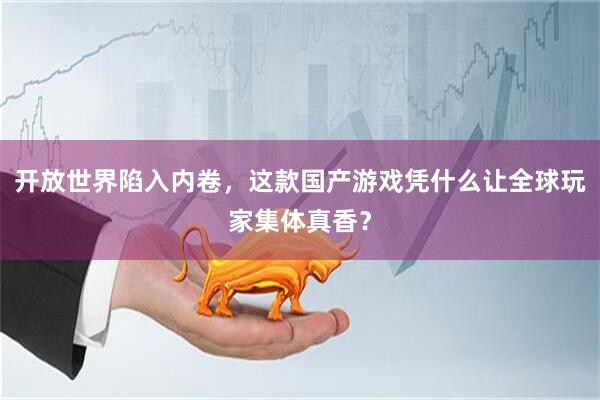 开放世界陷入内卷，这款国产游戏凭什么让全球玩家集体真香？