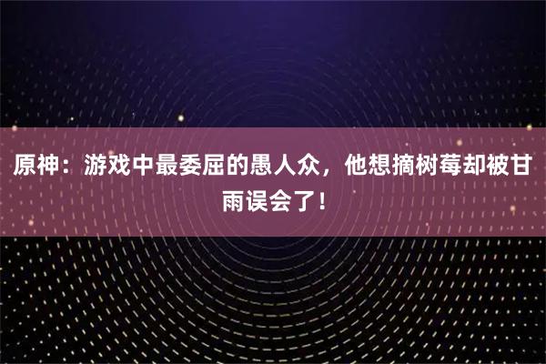原神：游戏中最委屈的愚人众，他想摘树莓却被甘雨误会了！