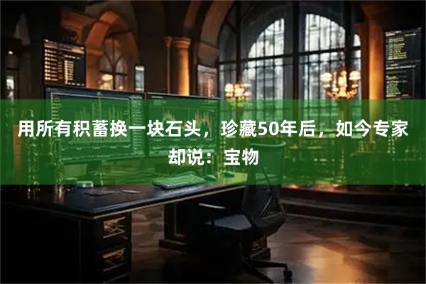 用所有积蓄换一块石头，珍藏50年后，如今专家却说：宝物