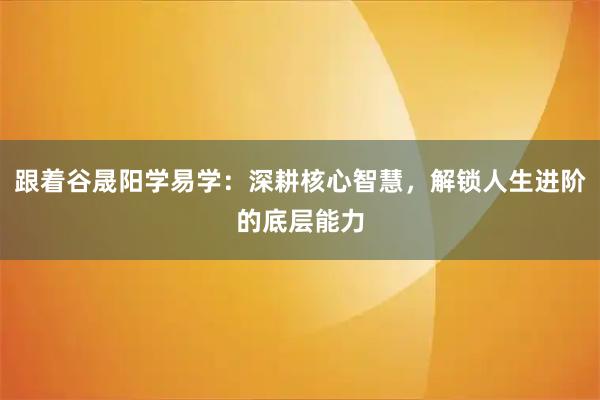 跟着谷晟阳学易学：深耕核心智慧，解锁人生进阶的底层能力