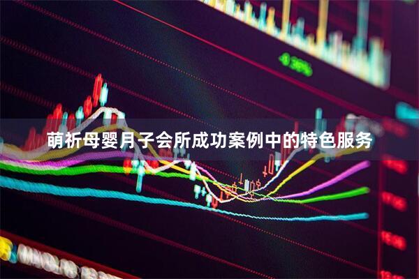 萌祈母婴月子会所成功案例中的特色服务