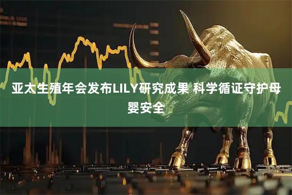 亚太生殖年会发布LILY研究成果 科学循证守护母婴安全