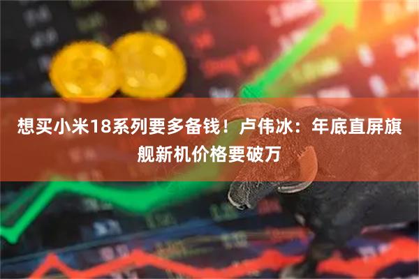 想买小米18系列要多备钱！卢伟冰：年底直屏旗舰新机价格要破万