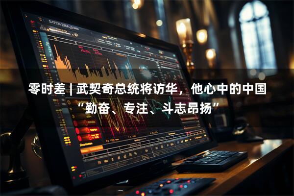 零时差 | 武契奇总统将访华，他心中的中国“勤奋、专注、斗志昂扬”