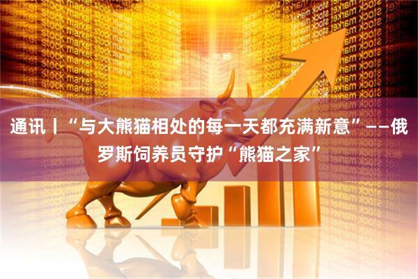 通讯丨“与大熊猫相处的每一天都充满新意”——俄罗斯饲养员守护“熊猫之家”