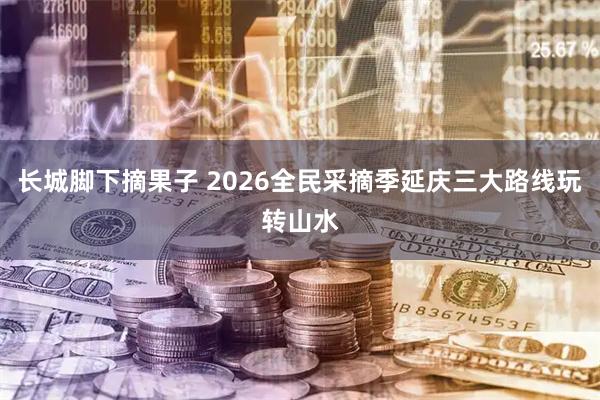 长城脚下摘果子 2026全民采摘季延庆三大路线玩转山水