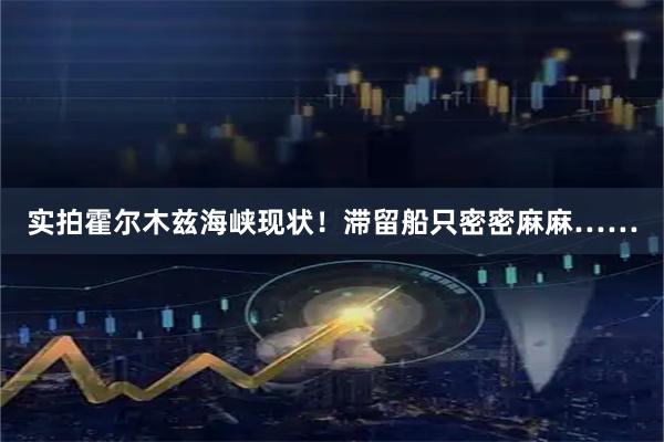 实拍霍尔木兹海峡现状！滞留船只密密麻麻……