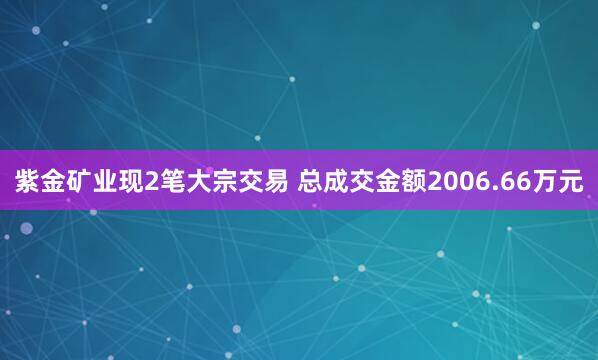 紫金矿业现2笔大宗交易 总成交金额2006.66万元