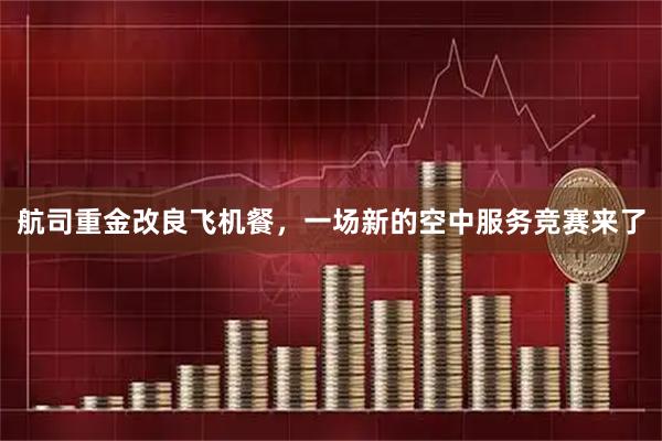 航司重金改良飞机餐,一场新的空中服务竞赛来了
