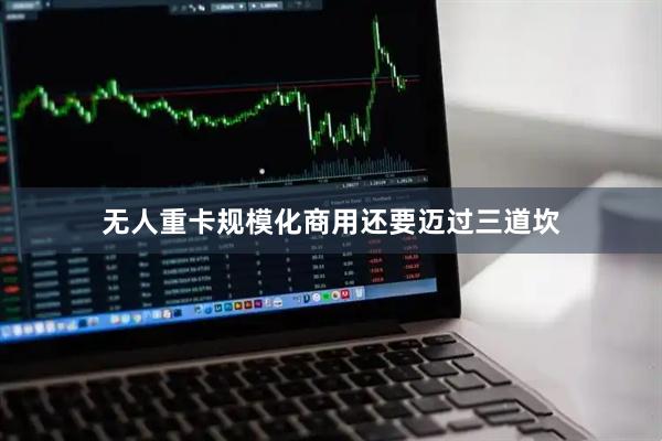 无人重卡规模化商用还要迈过三道坎