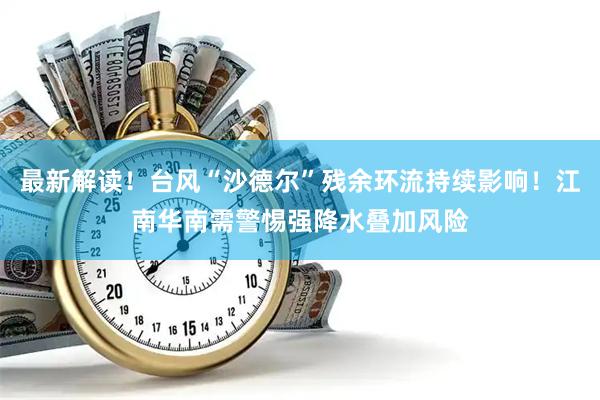 最新解读!台风“沙德尔”残余环流持续影响!江南华南需警惕强降水叠加风险
